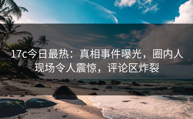 17c今日最热：真相事件曝光，圈内人现场令人震惊，评论区炸裂