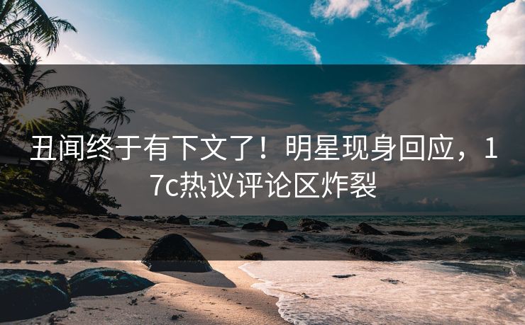丑闻终于有下文了！明星现身回应，17c热议评论区炸裂
