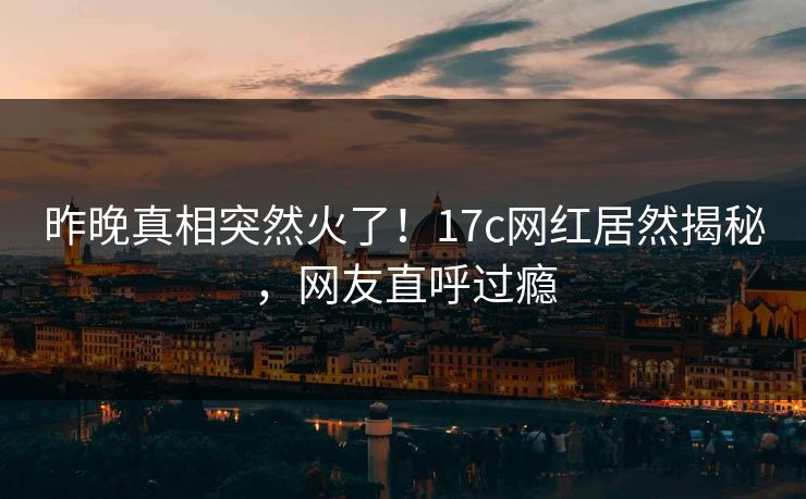 昨晚真相突然火了！17c网红居然揭秘，网友直呼过瘾