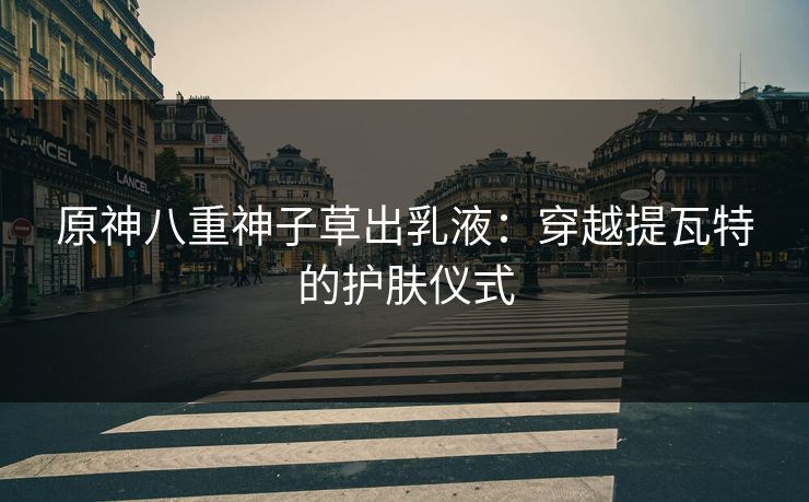 原神八重神子草出乳液:穿越提瓦特的护肤仪式 原神八重神子草出乳液:穿越提瓦特的护肤仪式