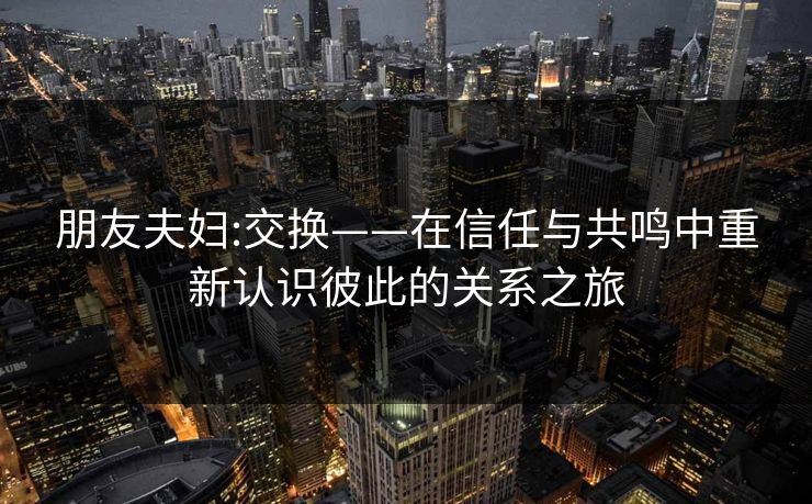 朋友夫妇:交换——在信任与共鸣中重新认识彼此的关系之旅