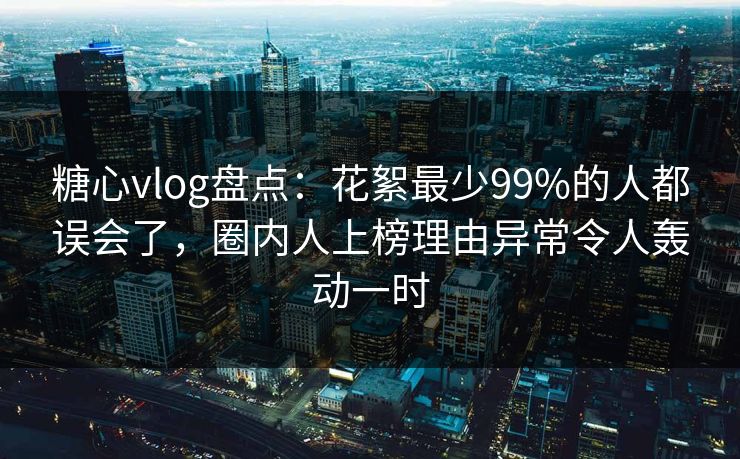 糖心vlog盘点：花絮最少99%的人都误会了，圈内人上榜理由异常令人轰动一时