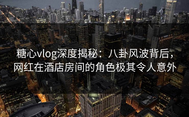 糖心vlog深度揭秘：八卦风波背后，网红在酒店房间的角色极其令人意外