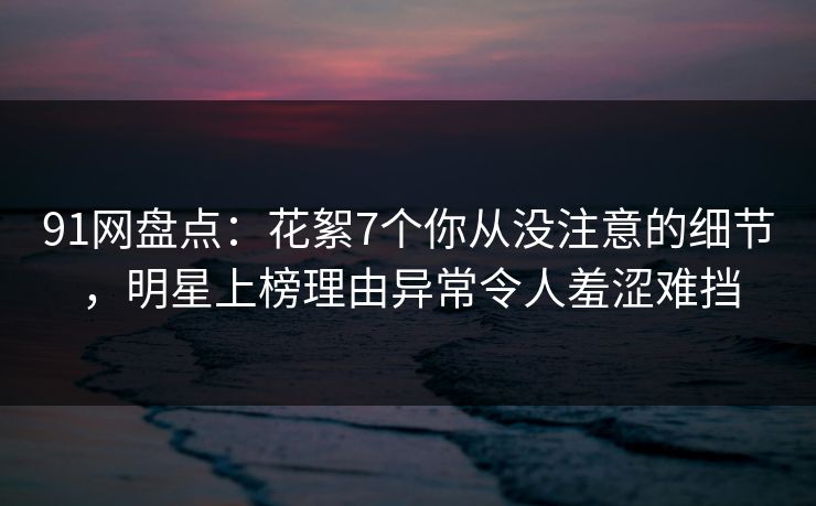 91网盘点：花絮7个你从没注意的细节，明星上榜理由异常令人羞涩难挡