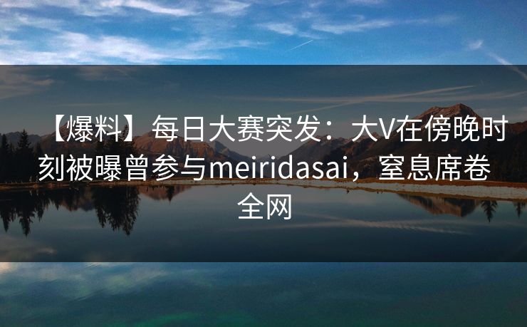 【爆料】每日大赛突发：大V在傍晚时刻被曝曾参与meiridasai，窒息席卷全网