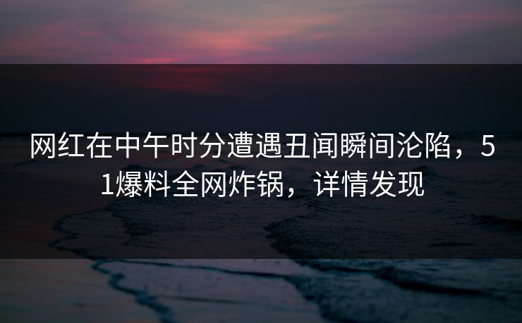 网红在中午时分遭遇丑闻瞬间沦陷，51爆料全网炸锅，详情发现
