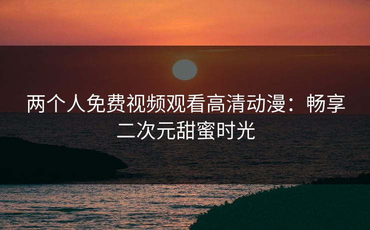 两个人免费视频观看高清动漫：畅享二次元甜蜜时光