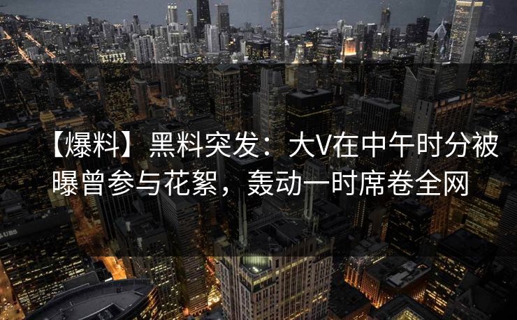 【爆料】黑料突发：大V在中午时分被曝曾参与花絮，轰动一时席卷全网