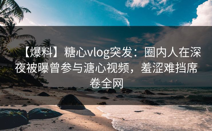 【爆料】糖心vlog突发：圈内人在深夜被曝曾参与溏心视频，羞涩难挡席卷全网
