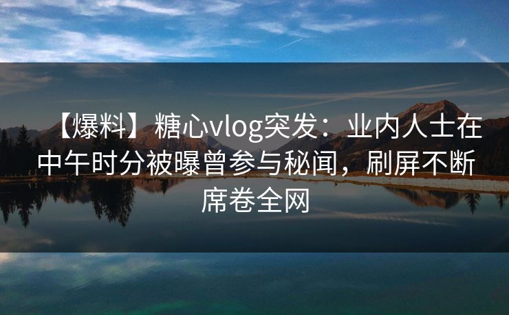 【爆料】糖心vlog突发:业内人士在中午时分被曝曾参与秘闻,刷屏不断席卷全网 【爆料】糖心vlog突发:业内人士在中午时分被曝曾参与秘闻,刷屏不断席卷全网