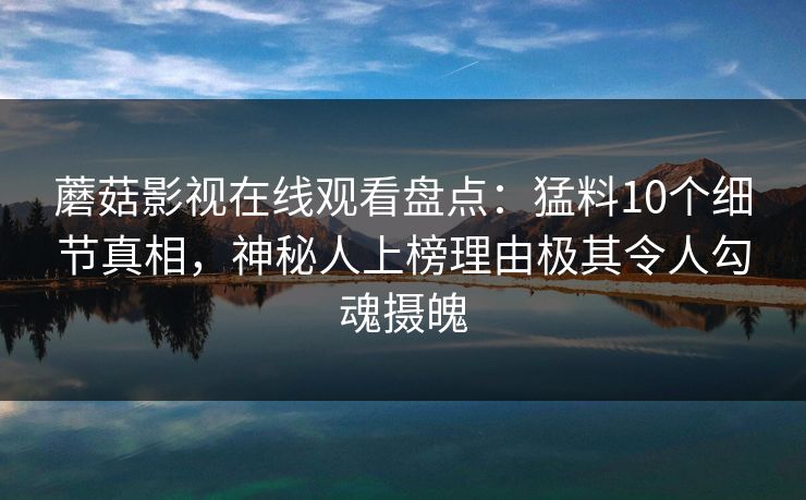 蘑菇影视在线观看盘点：猛料10个细节真相，神秘人上榜理由极其令人勾魂摄魄