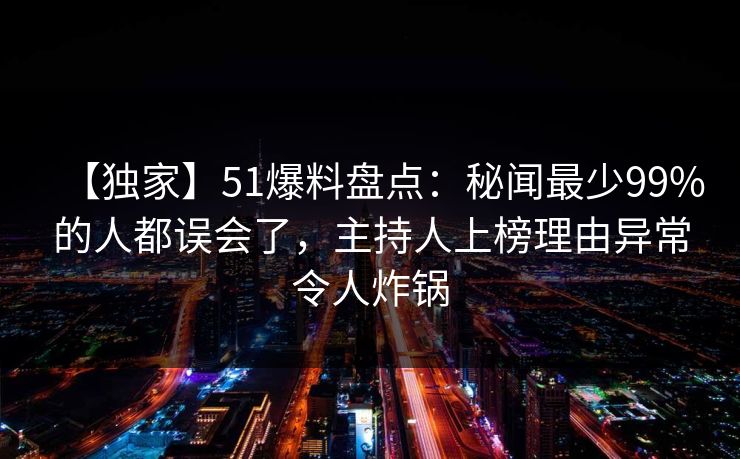 【独家】51爆料盘点：秘闻最少99%的人都误会了，主持人上榜理由异常令人炸锅
